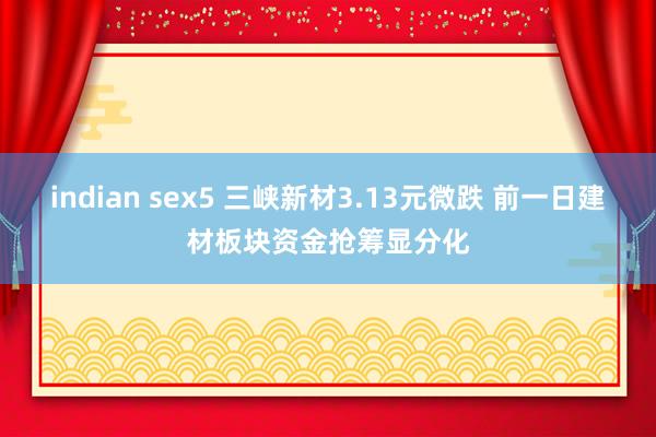 indian sex5 三峡新材3.13元微跌 前一日建材板块资金抢筹显分化