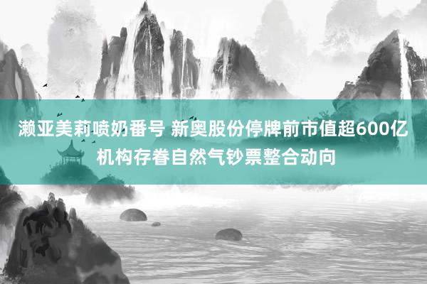 濑亚美莉喷奶番号 新奥股份停牌前市值超600亿 机构存眷自然气钞票整合动向