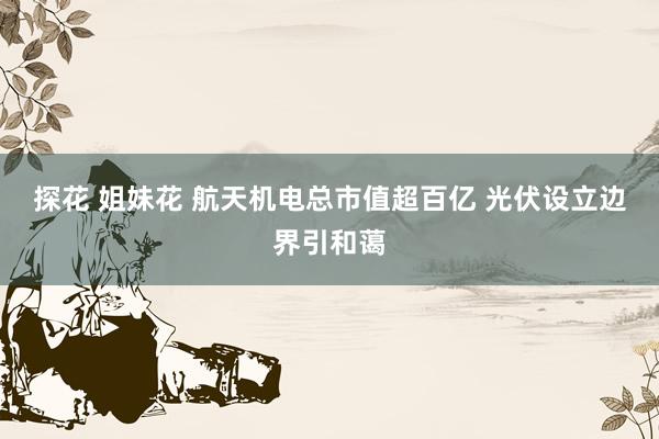 探花 姐妹花 航天机电总市值超百亿 光伏设立边界引和蔼