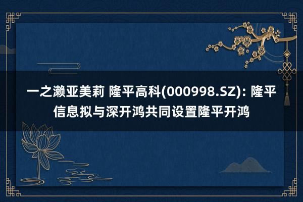 一之濑亚美莉 隆平高科(000998.SZ): 隆平信息拟与深开鸿共同设置隆平开鸿