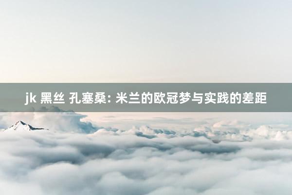 jk 黑丝 孔塞桑: 米兰的欧冠梦与实践的差距