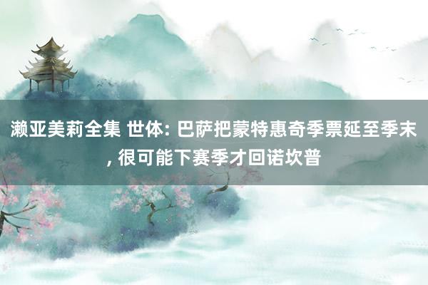 濑亚美莉全集 世体: 巴萨把蒙特惠奇季票延至季末, 很可能下赛季才回诺坎普