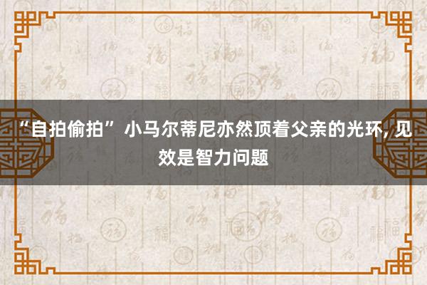 “自拍偷拍” 小马尔蒂尼亦然顶着父亲的光环, 见效是智力问题