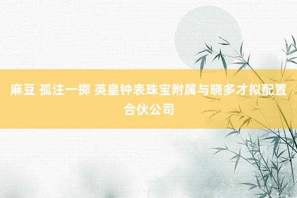 麻豆 孤注一掷 英皇钟表珠宝附属与晓多才拟配置合伙公司