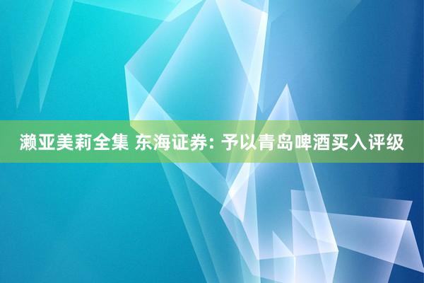濑亚美莉全集 东海证券: 予以青岛啤酒买入评级