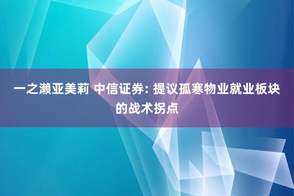 一之濑亚美莉 中信证券: 提议孤寒物业就业板块的战术拐点