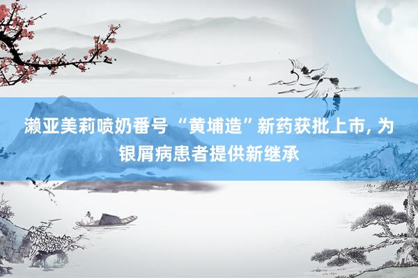 濑亚美莉喷奶番号 “黄埔造”新药获批上市, 为银屑病患者提供新继承