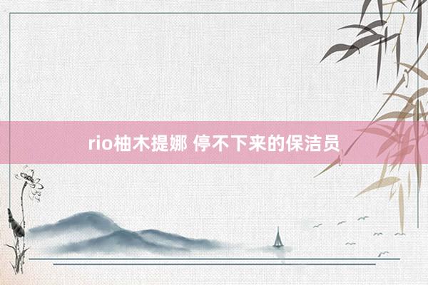 rio柚木提娜 停不下来的保洁员