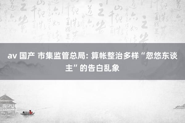 av 国产 市集监管总局: 算帐整治多样“忽悠东谈主”的告白乱象