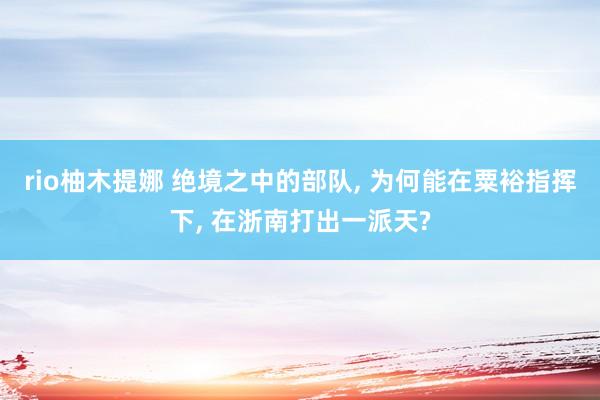 rio柚木提娜 绝境之中的部队, 为何能在粟裕指挥下, 在浙南打出一派天?