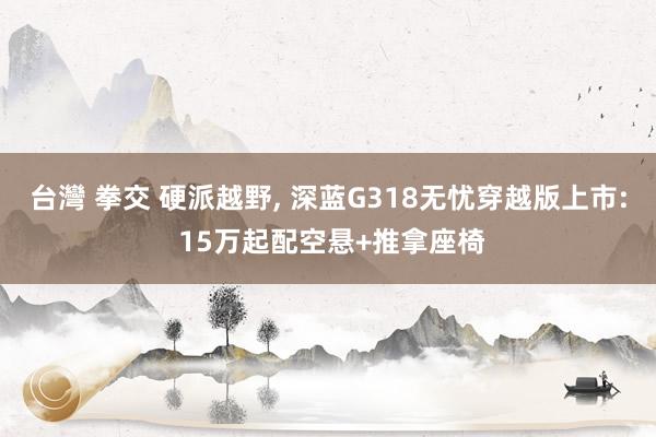 台灣 拳交 硬派越野, 深蓝G318无忧穿越版上市: 15万起配空悬+推拿座椅