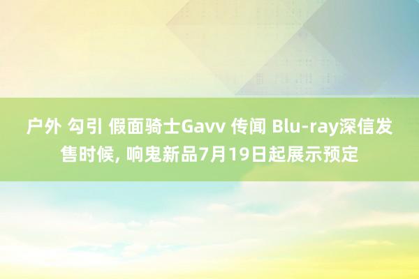 户外 勾引 假面骑士Gavv 传闻 Blu-ray深信发售时候, 响鬼新品7月19日起展示预定