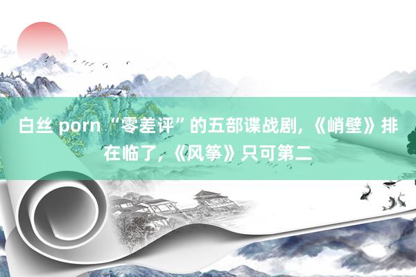 白丝 porn “零差评”的五部谍战剧, 《峭壁》排在临了, 《风筝》只可第二