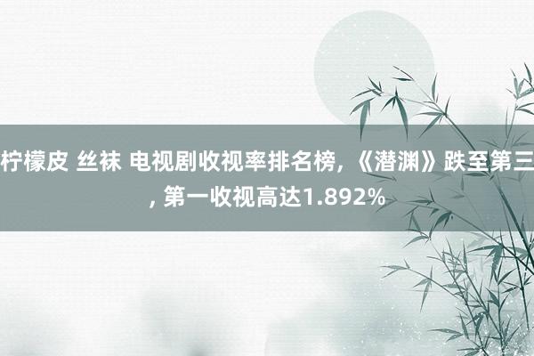 柠檬皮 丝袜 电视剧收视率排名榜, 《潜渊》跌至第三, 第一收视高达1.892%
