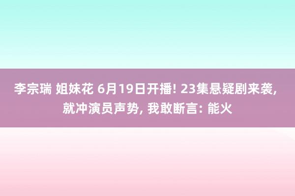 李宗瑞 姐妹花 6月19日开播! 23集悬疑剧来袭, 就冲演员声势, 我敢断言: 能火