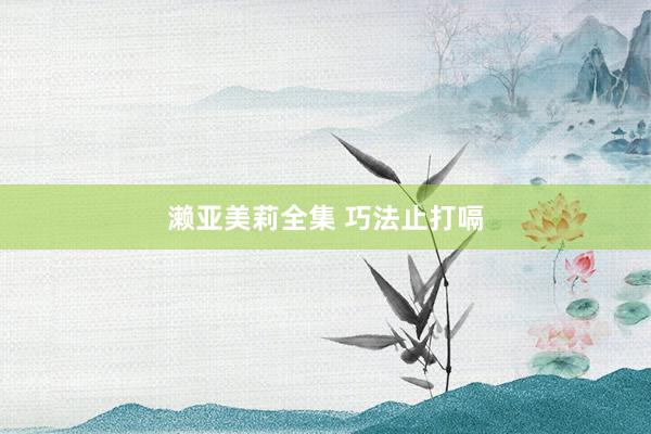 濑亚美莉全集 巧法止打嗝