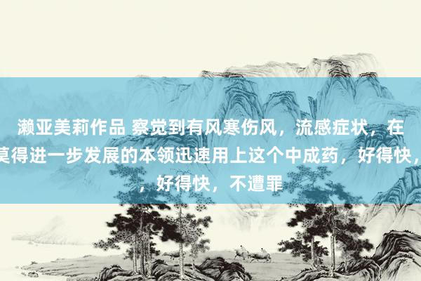濑亚美莉作品 察觉到有风寒伤风，流感症状，在伤风还莫得进一步发展的本领迅速用上这个中成药，好得快，不遭罪