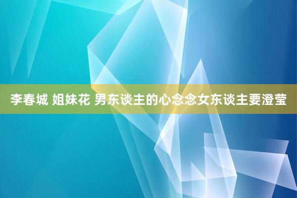 李春城 姐妹花 男东谈主的心念念女东谈主要澄莹