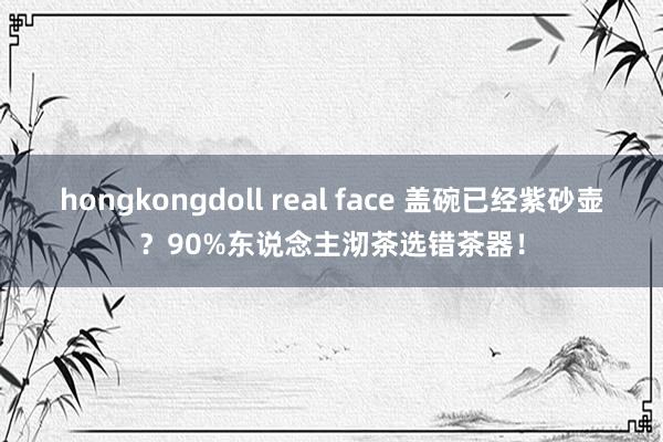hongkongdoll real face 盖碗已经紫砂壶？90%东说念主沏茶选错茶器！